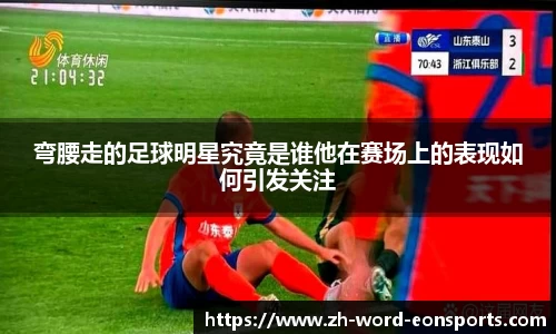 弯腰走的足球明星究竟是谁他在赛场上的表现如何引发关注